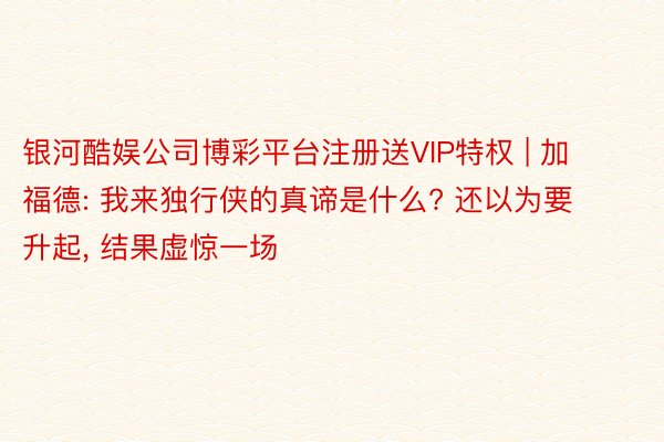 银河酷娱公司博彩平台注册送VIP特权 | 加福德: 我来独行侠的真谛是什么? 还以为要升起, 结果虚惊一场