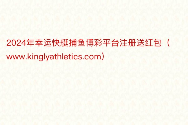 2024年幸运快艇捕鱼博彩平台注册送红包（www.kinglyathletics.com）