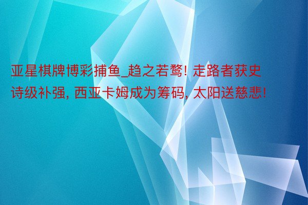亚星棋牌博彩捕鱼_趋之若鹜! 走路者获史诗级补强, 西亚卡姆成为筹码, 太阳送慈悲!