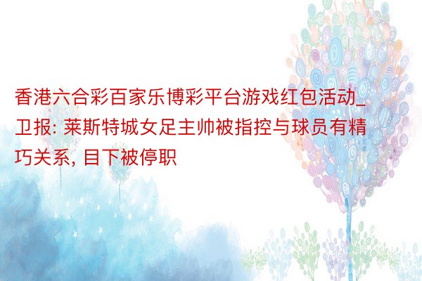 香港六合彩百家乐博彩平台游戏红包活动_卫报: 莱斯特城女足主帅被指控与球员有精巧关系, 目下被停职