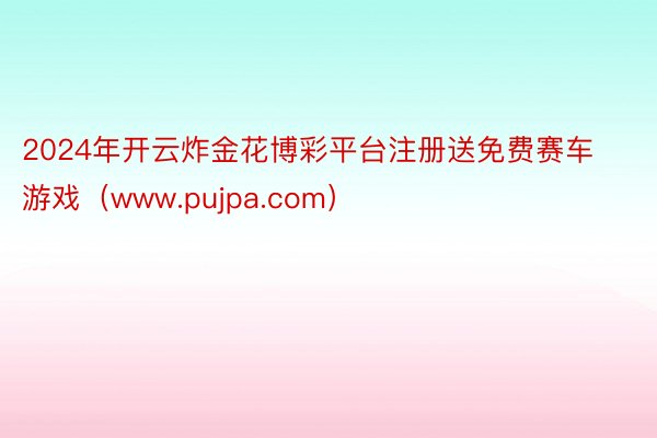 2024年开云炸金花博彩平台注册送免费赛车游戏（www.pujpa.com）