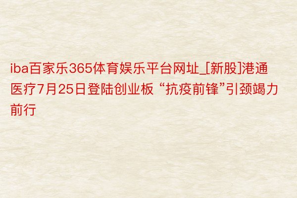 iba百家乐365体育娱乐平台网址_[新股]港通医疗7月25日登陆创业板 “抗疫前锋”引颈竭力前行