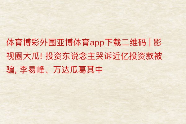 体育博彩外围亚博体育app下载二维码 | 影视圈大瓜! 投资东说念主哭诉近亿投资款被骗, 李易峰、万达瓜葛其中