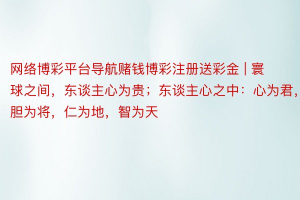 网络博彩平台导航赌钱博彩注册送彩金 | 寰球之间，东谈主心为贵；东谈主心之中：心为君，胆为将，仁为地，智为天
