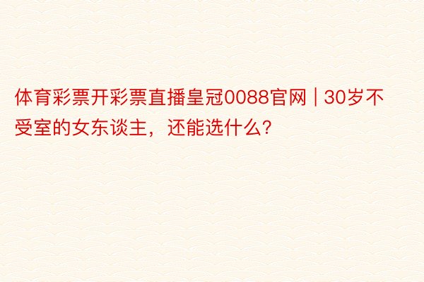 体育彩票开彩票直播皇冠0088官网 | 30岁不受室的女东谈主，还能选什么？