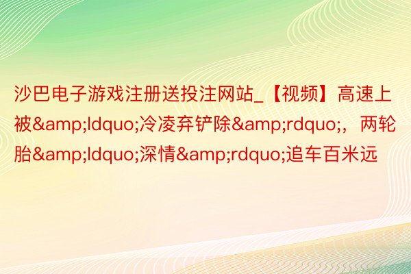 沙巴电子游戏注册送投注网站_【视频】高速上被&ldquo;冷凌弃铲除&rdquo;，两轮胎&ldquo;深情&rdquo;追车百米远