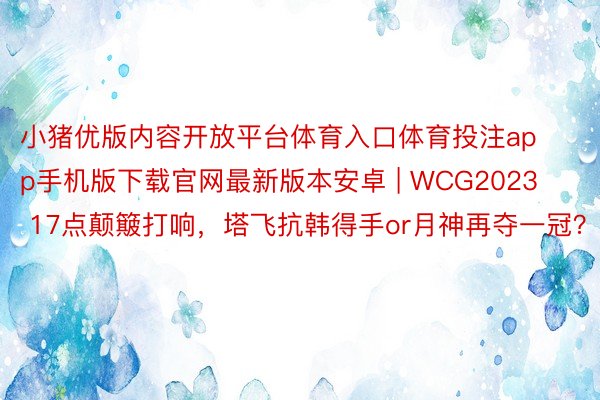 小猪优版内容开放平台体育入口体育投注app手机版下载官网最新版本安卓 | WCG2023 17点颠簸打响，塔飞抗韩得手or月神再夺一冠？