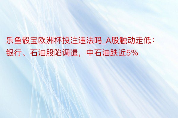 乐鱼骰宝欧洲杯投注违法吗_A股触动走低：银行、石油股陷调遣，中石油跌近5%