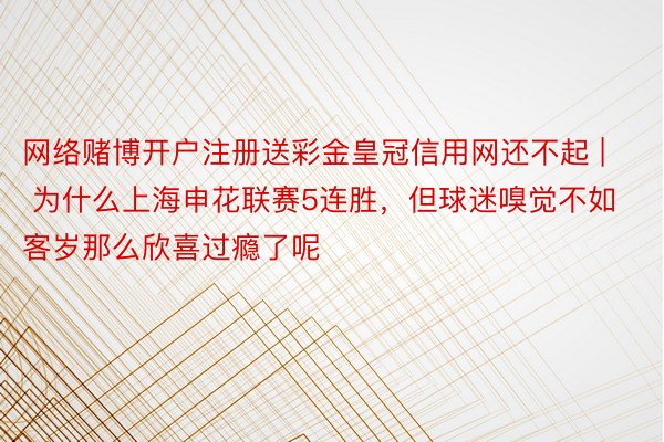 网络赌博开户注册送彩金皇冠信用网还不起 | 为什么上海申花联赛5连胜，但球迷嗅觉不如客岁那么欣喜过瘾了呢