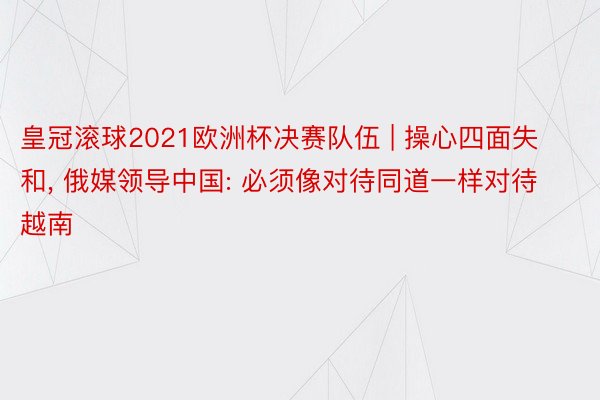 皇冠滚球2021欧洲杯决赛队伍 | 操心四面失和, 俄媒领导中国: 必须像对待同道一样对待越南