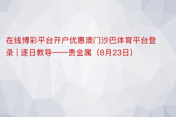 在线博彩平台开户优惠澳门沙巴体育平台登录 | 逐日教导——贵金属（8月23日）