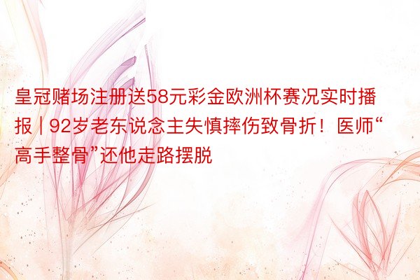 皇冠赌场注册送58元彩金欧洲杯赛况实时播报 | 92岁老东说念主失慎摔伤致骨折！医师“高手整骨”还他走路摆脱
