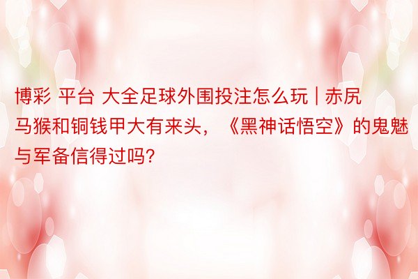 博彩 平台 大全足球外围投注怎么玩 | 赤尻马猴和铜钱甲大有来头，《黑神话悟空》的鬼魅与军备信得过吗？
