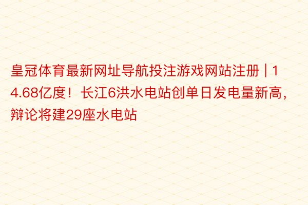 皇冠体育最新网址导航投注游戏网站注册 | 14.68亿度！长江6洪水电站创单日发电量新高，辩论将建29座水电站