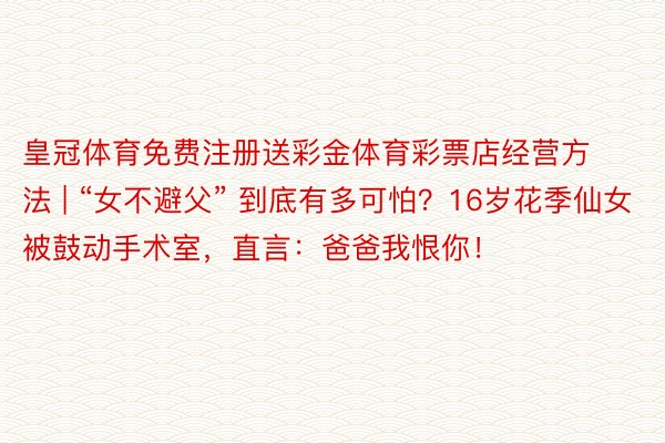 皇冠体育免费注册送彩金体育彩票店经营方法 | “女不避父” 到底有多可怕？16岁花季仙女被鼓动手术室，直言：爸爸我恨你！
