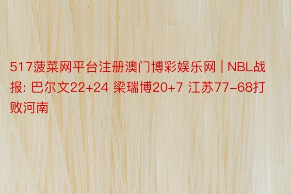 517菠菜网平台注册澳门博彩娱乐网 | NBL战报: 巴尔文22+24 梁瑞博20+7 江苏77-68打败河南