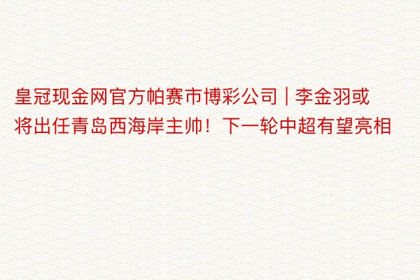 皇冠现金网官方帕赛市博彩公司 | 李金羽或将出任青岛西海岸主帅！下一轮中超有望亮相