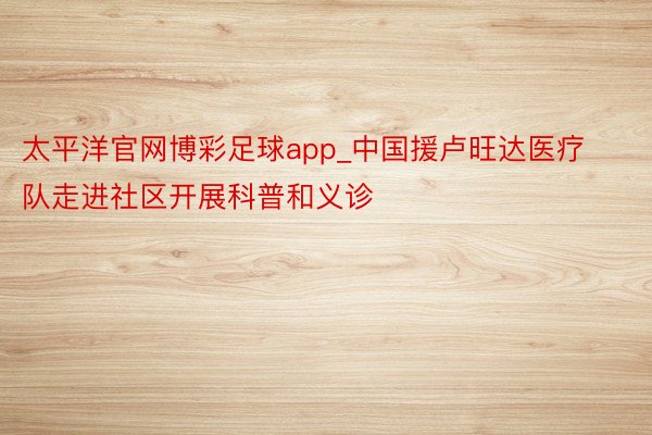 太平洋官网博彩足球app_中国援卢旺达医疗队走进社区开展科普和义诊