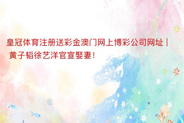 皇冠体育注册送彩金澳门网上博彩公司网址 | 黄子韬徐艺洋官宣娶妻！