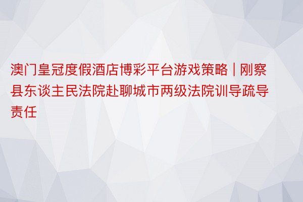 澳门皇冠度假酒店博彩平台游戏策略 | 刚察县东谈主民法院赴聊城市两级法院训导疏导责任