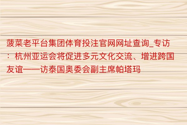 菠菜老平台集团体育投注官网网址查询_专访：杭州亚运会将促进多元文化交流、增进跨国友谊——访泰国奥委会副主席帕塔玛