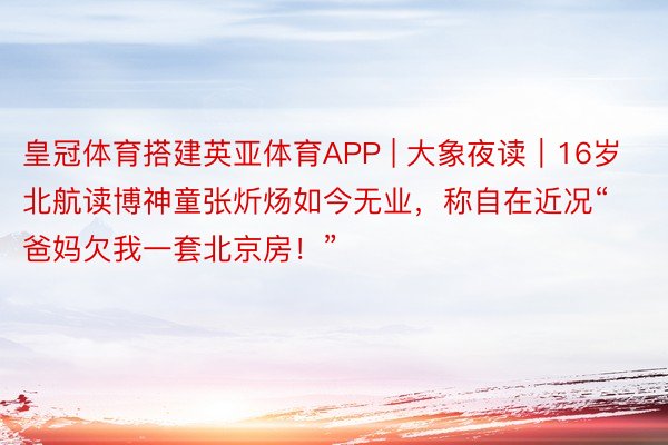 皇冠体育搭建英亚体育APP | 大象夜读｜16岁北航读博神童张炘炀如今无业，称自在近况“爸妈欠我一套北京房！”