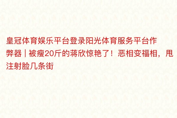 皇冠体育娱乐平台登录阳光体育服务平台作弊器 | 被瘦20斤的蒋欣惊艳了！恶相变福相，甩注射脸几条街