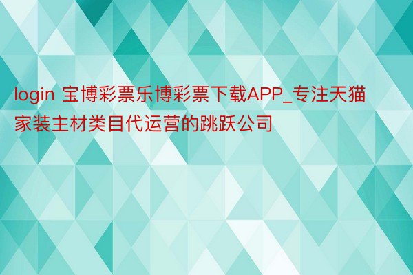 login 宝博彩票乐博彩票下载APP_专注天猫家装主材类目代运营的跳跃公司