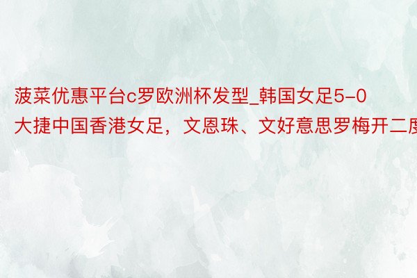 菠菜优惠平台c罗欧洲杯发型_韩国女足5-0大捷中国香港女足，文恩珠、文好意思罗梅开二度