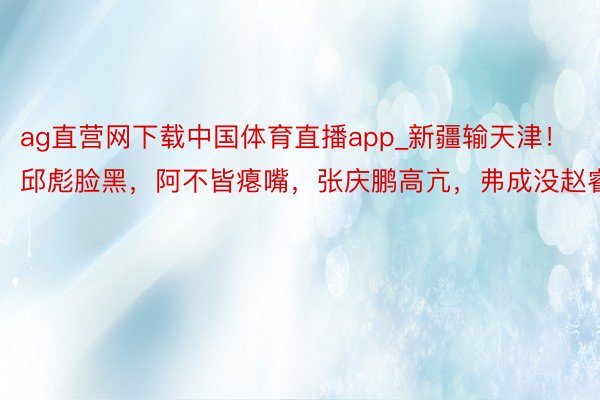 ag直营网下载中国体育直播app_新疆输天津！邱彪脸黑，阿不皆瘪嘴，张庆鹏高亢，弗成没赵睿