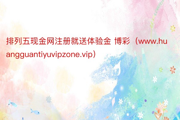 排列五现金网注册就送体验金 博彩（www.huangguantiyuvipzone.vip）